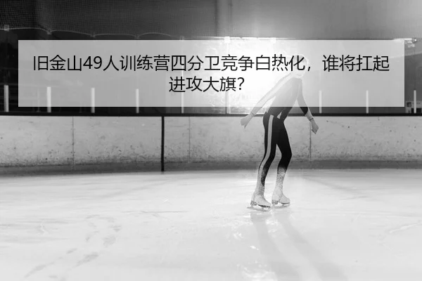 旧金山49人训练营四分卫竞争白热化，谁将扛起进攻大旗？
